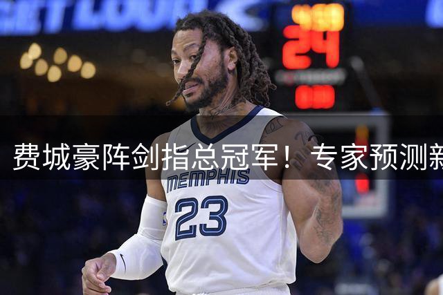 费城豪阵剑指总冠军！专家预测新赛季或创队史20年最佳战绩